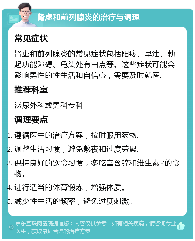 肾虚和前列腺炎的治疗与调理 常见症状 肾虚和前列腺炎的常见症状包括阳痿、早泄、勃起功能障碍、龟头处有白点等。这些症状可能会影响男性的性生活和自信心，需要及时就医。 推荐科室 泌尿外科或男科专科 调理要点 遵循医生的治疗方案，按时服用药物。 调整生活习惯，避免熬夜和过度劳累。 保持良好的饮食习惯，多吃富含锌和维生素E的食物。 进行适当的体育锻炼，增强体质。 减少性生活的频率，避免过度刺激。