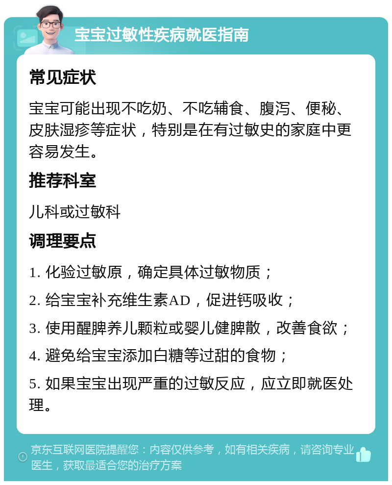 宝宝过敏性疾病就医指南 常见症状 宝宝可能出现不吃奶、不吃辅食、腹泻、便秘、皮肤湿疹等症状，特别是在有过敏史的家庭中更容易发生。 推荐科室 儿科或过敏科 调理要点 1. 化验过敏原，确定具体过敏物质； 2. 给宝宝补充维生素AD，促进钙吸收； 3. 使用醒脾养儿颗粒或婴儿健脾散，改善食欲； 4. 避免给宝宝添加白糖等过甜的食物； 5. 如果宝宝出现严重的过敏反应，应立即就医处理。