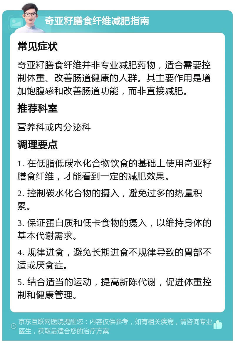 奇亚籽膳食纤维减肥指南 常见症状 奇亚籽膳食纤维并非专业减肥药物，适合需要控制体重、改善肠道健康的人群。其主要作用是增加饱腹感和改善肠道功能，而非直接减肥。 推荐科室 营养科或内分泌科 调理要点 1. 在低脂低碳水化合物饮食的基础上使用奇亚籽膳食纤维，才能看到一定的减肥效果。 2. 控制碳水化合物的摄入，避免过多的热量积累。 3. 保证蛋白质和低卡食物的摄入，以维持身体的基本代谢需求。 4. 规律进食，避免长期进食不规律导致的胃部不适或厌食症。 5. 结合适当的运动，提高新陈代谢，促进体重控制和健康管理。