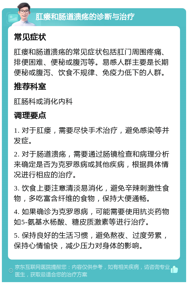 肛瘘和肠道溃疡的诊断与治疗 常见症状 肛瘘和肠道溃疡的常见症状包括肛门周围疼痛、排便困难、便秘或腹泻等。易感人群主要是长期便秘或腹泻、饮食不规律、免疫力低下的人群。 推荐科室 肛肠科或消化内科 调理要点 1. 对于肛瘘，需要尽快手术治疗，避免感染等并发症。 2. 对于肠道溃疡，需要通过肠镜检查和病理分析来确定是否为克罗恩病或其他疾病，根据具体情况进行相应的治疗。 3. 饮食上要注意清淡易消化，避免辛辣刺激性食物，多吃富含纤维的食物，保持大便通畅。 4. 如果确诊为克罗恩病，可能需要使用抗炎药物如5-氨基水杨酸、糖皮质激素等进行治疗。 5. 保持良好的生活习惯，避免熬夜、过度劳累，保持心情愉快，减少压力对身体的影响。