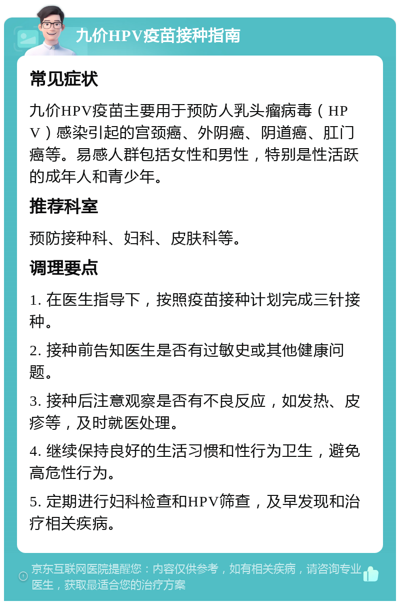 九价HPV疫苗接种指南 常见症状 九价HPV疫苗主要用于预防人乳头瘤病毒（HPV）感染引起的宫颈癌、外阴癌、阴道癌、肛门癌等。易感人群包括女性和男性，特别是性活跃的成年人和青少年。 推荐科室 预防接种科、妇科、皮肤科等。 调理要点 1. 在医生指导下，按照疫苗接种计划完成三针接种。 2. 接种前告知医生是否有过敏史或其他健康问题。 3. 接种后注意观察是否有不良反应，如发热、皮疹等，及时就医处理。 4. 继续保持良好的生活习惯和性行为卫生，避免高危性行为。 5. 定期进行妇科检查和HPV筛查，及早发现和治疗相关疾病。