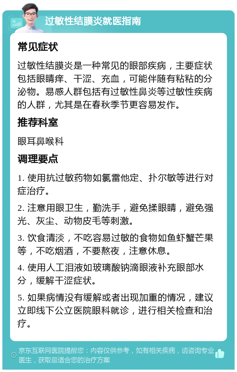 过敏性结膜炎就医指南 常见症状 过敏性结膜炎是一种常见的眼部疾病，主要症状包括眼睛痒、干涩、充血，可能伴随有粘粘的分泌物。易感人群包括有过敏性鼻炎等过敏性疾病的人群，尤其是在春秋季节更容易发作。 推荐科室 眼耳鼻喉科 调理要点 1. 使用抗过敏药物如氯雷他定、扑尔敏等进行对症治疗。 2. 注意用眼卫生，勤洗手，避免揉眼睛，避免强光、灰尘、动物皮毛等刺激。 3. 饮食清淡，不吃容易过敏的食物如鱼虾蟹芒果等，不吃烟酒，不要熬夜，注意休息。 4. 使用人工泪液如玻璃酸钠滴眼液补充眼部水分，缓解干涩症状。 5. 如果病情没有缓解或者出现加重的情况，建议立即线下公立医院眼科就诊，进行相关检查和治疗。