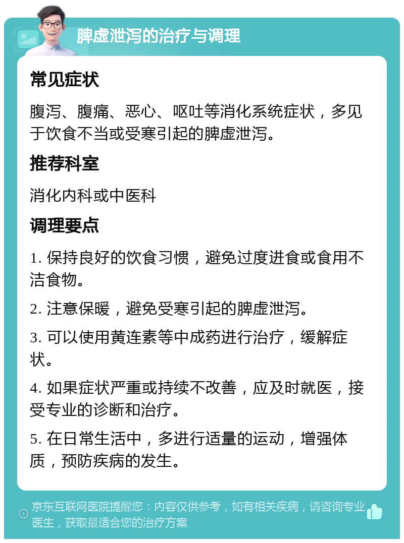 脾虚泄泻的治疗与调理 常见症状 腹泻、腹痛、恶心、呕吐等消化系统症状，多见于饮食不当或受寒引起的脾虚泄泻。 推荐科室 消化内科或中医科 调理要点 1. 保持良好的饮食习惯，避免过度进食或食用不洁食物。 2. 注意保暖，避免受寒引起的脾虚泄泻。 3. 可以使用黄连素等中成药进行治疗，缓解症状。 4. 如果症状严重或持续不改善，应及时就医，接受专业的诊断和治疗。 5. 在日常生活中，多进行适量的运动，增强体质，预防疾病的发生。