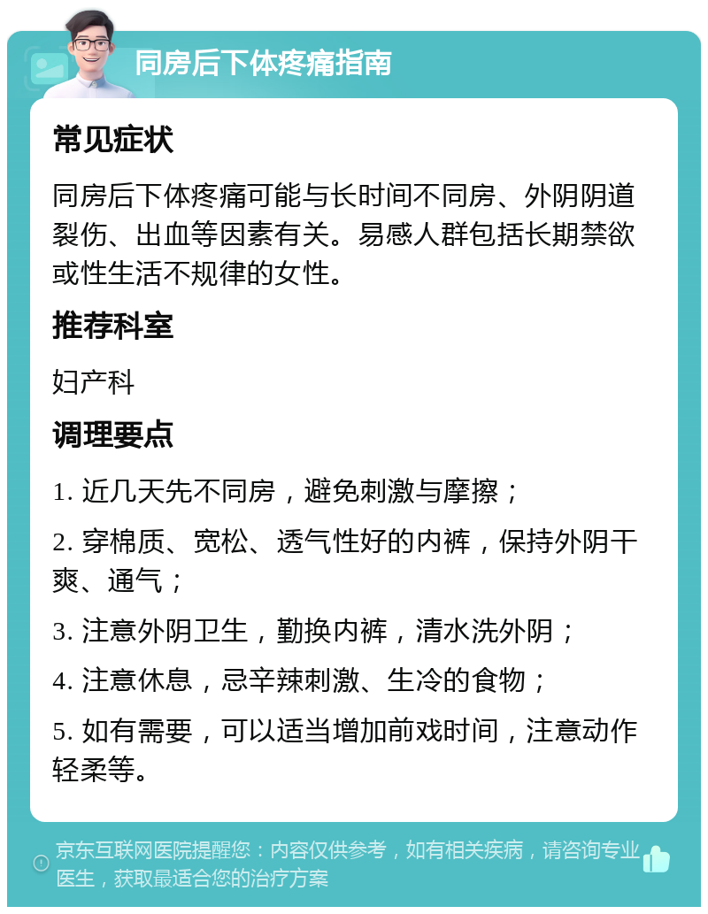 同房后下体疼痛指南 常见症状 同房后下体疼痛可能与长时间不同房、外阴阴道裂伤、出血等因素有关。易感人群包括长期禁欲或性生活不规律的女性。 推荐科室 妇产科 调理要点 1. 近几天先不同房，避免刺激与摩擦； 2. 穿棉质、宽松、透气性好的内裤，保持外阴干爽、通气； 3. 注意外阴卫生，勤换内裤，清水洗外阴； 4. 注意休息，忌辛辣刺激、生冷的食物； 5. 如有需要，可以适当增加前戏时间，注意动作轻柔等。