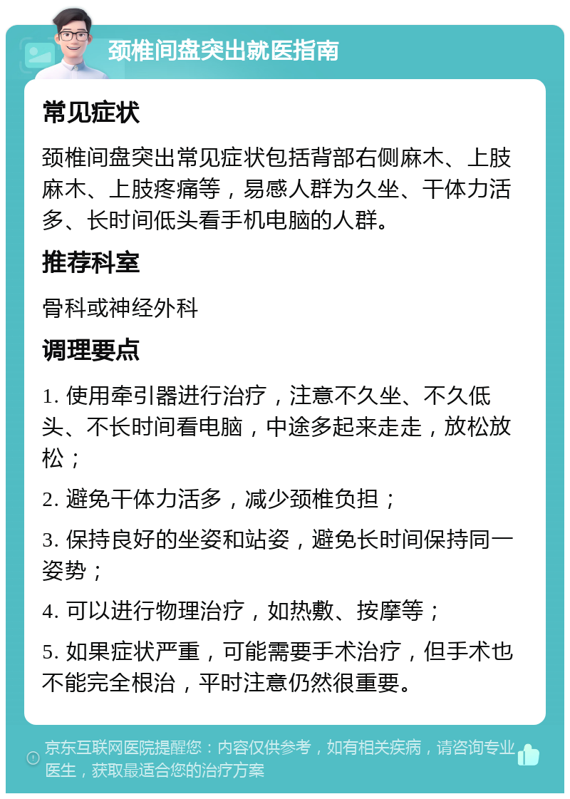 颈椎间盘突出就医指南 常见症状 颈椎间盘突出常见症状包括背部右侧麻木、上肢麻木、上肢疼痛等，易感人群为久坐、干体力活多、长时间低头看手机电脑的人群。 推荐科室 骨科或神经外科 调理要点 1. 使用牵引器进行治疗，注意不久坐、不久低头、不长时间看电脑，中途多起来走走，放松放松； 2. 避免干体力活多，减少颈椎负担； 3. 保持良好的坐姿和站姿，避免长时间保持同一姿势； 4. 可以进行物理治疗，如热敷、按摩等； 5. 如果症状严重，可能需要手术治疗，但手术也不能完全根治，平时注意仍然很重要。