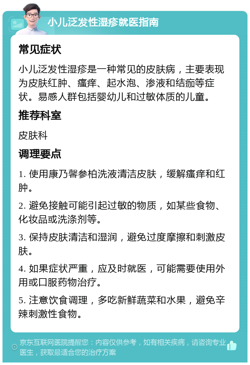 小儿泛发性湿疹就医指南 常见症状 小儿泛发性湿疹是一种常见的皮肤病，主要表现为皮肤红肿、瘙痒、起水泡、渗液和结痂等症状。易感人群包括婴幼儿和过敏体质的儿童。 推荐科室 皮肤科 调理要点 1. 使用康乃馨参柏洗液清洁皮肤，缓解瘙痒和红肿。 2. 避免接触可能引起过敏的物质，如某些食物、化妆品或洗涤剂等。 3. 保持皮肤清洁和湿润，避免过度摩擦和刺激皮肤。 4. 如果症状严重，应及时就医，可能需要使用外用或口服药物治疗。 5. 注意饮食调理，多吃新鲜蔬菜和水果，避免辛辣刺激性食物。