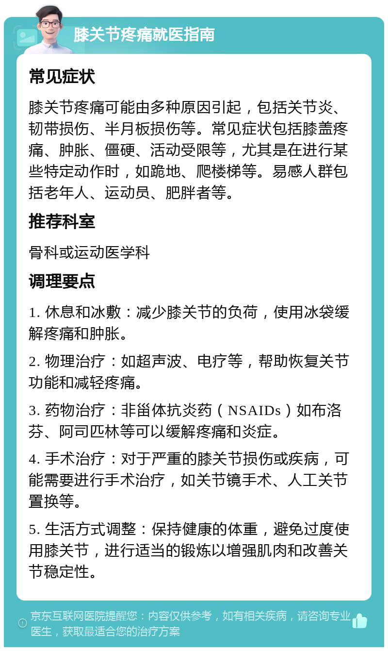 膝关节疼痛就医指南 常见症状 膝关节疼痛可能由多种原因引起，包括关节炎、韧带损伤、半月板损伤等。常见症状包括膝盖疼痛、肿胀、僵硬、活动受限等，尤其是在进行某些特定动作时，如跪地、爬楼梯等。易感人群包括老年人、运动员、肥胖者等。 推荐科室 骨科或运动医学科 调理要点 1. 休息和冰敷：减少膝关节的负荷，使用冰袋缓解疼痛和肿胀。 2. 物理治疗：如超声波、电疗等，帮助恢复关节功能和减轻疼痛。 3. 药物治疗：非甾体抗炎药（NSAIDs）如布洛芬、阿司匹林等可以缓解疼痛和炎症。 4. 手术治疗：对于严重的膝关节损伤或疾病，可能需要进行手术治疗，如关节镜手术、人工关节置换等。 5. 生活方式调整：保持健康的体重，避免过度使用膝关节，进行适当的锻炼以增强肌肉和改善关节稳定性。