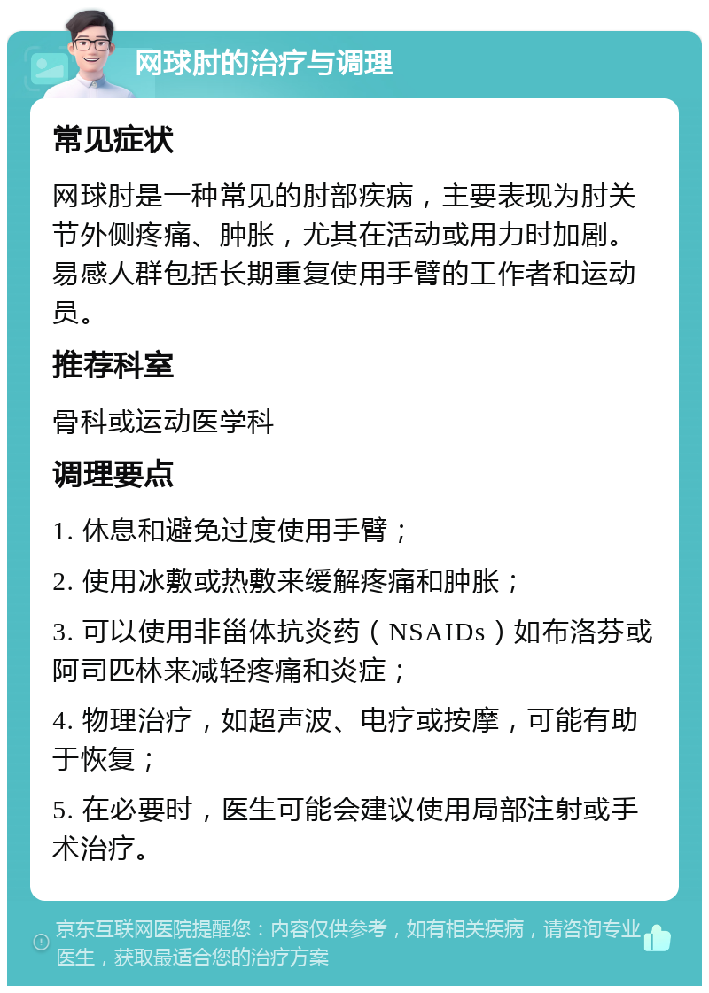 网球肘的治疗与调理 常见症状 网球肘是一种常见的肘部疾病，主要表现为肘关节外侧疼痛、肿胀，尤其在活动或用力时加剧。易感人群包括长期重复使用手臂的工作者和运动员。 推荐科室 骨科或运动医学科 调理要点 1. 休息和避免过度使用手臂； 2. 使用冰敷或热敷来缓解疼痛和肿胀； 3. 可以使用非甾体抗炎药（NSAIDs）如布洛芬或阿司匹林来减轻疼痛和炎症； 4. 物理治疗，如超声波、电疗或按摩，可能有助于恢复； 5. 在必要时，医生可能会建议使用局部注射或手术治疗。