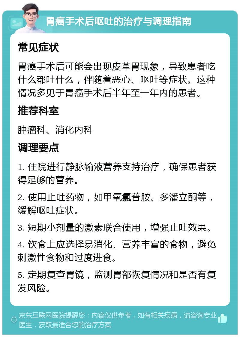 胃癌手术后呕吐的治疗与调理指南 常见症状 胃癌手术后可能会出现皮革胃现象，导致患者吃什么都吐什么，伴随着恶心、呕吐等症状。这种情况多见于胃癌手术后半年至一年内的患者。 推荐科室 肿瘤科、消化内科 调理要点 1. 住院进行静脉输液营养支持治疗，确保患者获得足够的营养。 2. 使用止吐药物，如甲氧氯普胺、多潘立酮等，缓解呕吐症状。 3. 短期小剂量的激素联合使用，增强止吐效果。 4. 饮食上应选择易消化、营养丰富的食物，避免刺激性食物和过度进食。 5. 定期复查胃镜，监测胃部恢复情况和是否有复发风险。