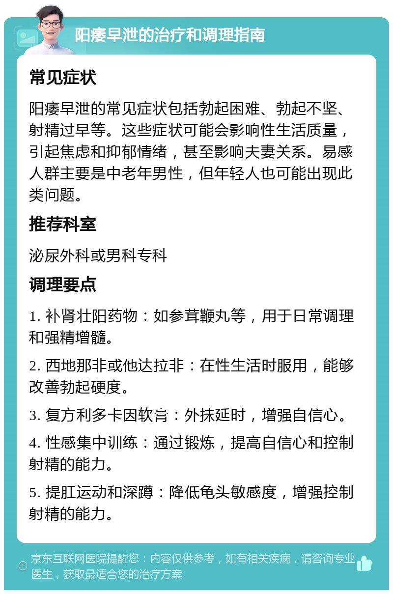 阳痿早泄的治疗和调理指南 常见症状 阳痿早泄的常见症状包括勃起困难、勃起不坚、射精过早等。这些症状可能会影响性生活质量，引起焦虑和抑郁情绪，甚至影响夫妻关系。易感人群主要是中老年男性，但年轻人也可能出现此类问题。 推荐科室 泌尿外科或男科专科 调理要点 1. 补肾壮阳药物：如参茸鞭丸等，用于日常调理和强精增髓。 2. 西地那非或他达拉非：在性生活时服用，能够改善勃起硬度。 3. 复方利多卡因软膏：外抹延时，增强自信心。 4. 性感集中训练：通过锻炼，提高自信心和控制射精的能力。 5. 提肛运动和深蹲：降低龟头敏感度，增强控制射精的能力。