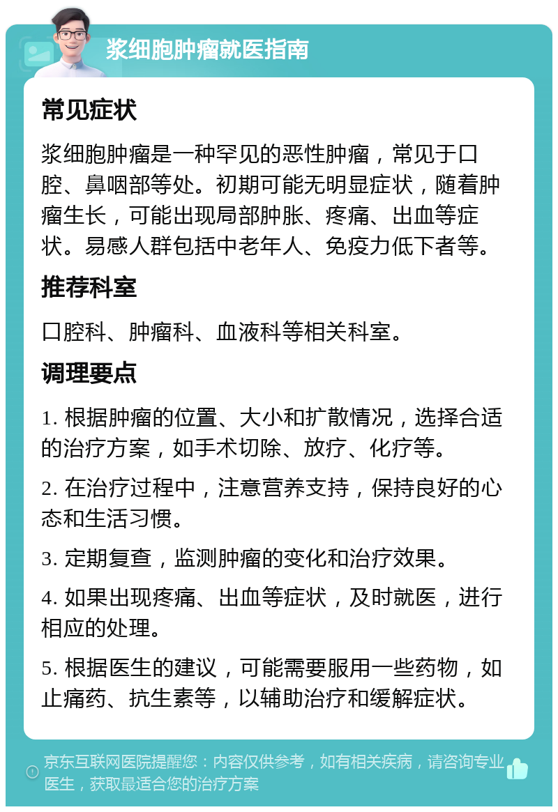 浆细胞肿瘤就医指南 常见症状 浆细胞肿瘤是一种罕见的恶性肿瘤，常见于口腔、鼻咽部等处。初期可能无明显症状，随着肿瘤生长，可能出现局部肿胀、疼痛、出血等症状。易感人群包括中老年人、免疫力低下者等。 推荐科室 口腔科、肿瘤科、血液科等相关科室。 调理要点 1. 根据肿瘤的位置、大小和扩散情况，选择合适的治疗方案，如手术切除、放疗、化疗等。 2. 在治疗过程中，注意营养支持，保持良好的心态和生活习惯。 3. 定期复查，监测肿瘤的变化和治疗效果。 4. 如果出现疼痛、出血等症状，及时就医，进行相应的处理。 5. 根据医生的建议，可能需要服用一些药物，如止痛药、抗生素等，以辅助治疗和缓解症状。