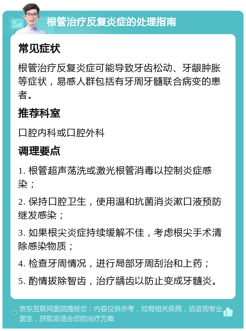 根管治疗反复炎症的处理指南 常见症状 根管治疗反复炎症可能导致牙齿松动、牙龈肿胀等症状，易感人群包括有牙周牙髓联合病变的患者。 推荐科室 口腔内科或口腔外科 调理要点 1. 根管超声荡洗或激光根管消毒以控制炎症感染； 2. 保持口腔卫生，使用温和抗菌消炎漱口液预防继发感染； 3. 如果根尖炎症持续缓解不佳，考虑根尖手术清除感染物质； 4. 检查牙周情况，进行局部牙周刮治和上药； 5. 酌情拔除智齿，治疗龋齿以防止变成牙髓炎。