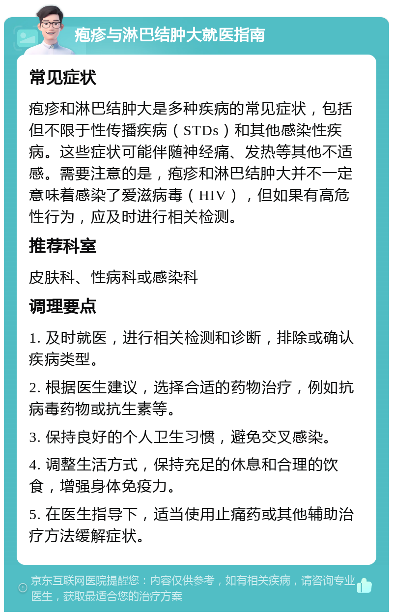 疱疹与淋巴结肿大就医指南 常见症状 疱疹和淋巴结肿大是多种疾病的常见症状，包括但不限于性传播疾病（STDs）和其他感染性疾病。这些症状可能伴随神经痛、发热等其他不适感。需要注意的是，疱疹和淋巴结肿大并不一定意味着感染了爱滋病毒（HIV），但如果有高危性行为，应及时进行相关检测。 推荐科室 皮肤科、性病科或感染科 调理要点 1. 及时就医，进行相关检测和诊断，排除或确认疾病类型。 2. 根据医生建议，选择合适的药物治疗，例如抗病毒药物或抗生素等。 3. 保持良好的个人卫生习惯，避免交叉感染。 4. 调整生活方式，保持充足的休息和合理的饮食，增强身体免疫力。 5. 在医生指导下，适当使用止痛药或其他辅助治疗方法缓解症状。