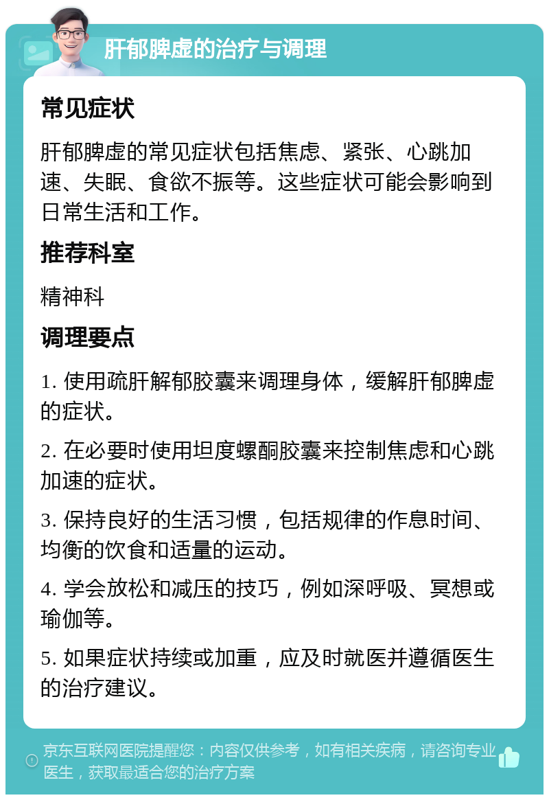 肝郁脾虚的治疗与调理 常见症状 肝郁脾虚的常见症状包括焦虑、紧张、心跳加速、失眠、食欲不振等。这些症状可能会影响到日常生活和工作。 推荐科室 精神科 调理要点 1. 使用疏肝解郁胶囊来调理身体，缓解肝郁脾虚的症状。 2. 在必要时使用坦度螺酮胶囊来控制焦虑和心跳加速的症状。 3. 保持良好的生活习惯，包括规律的作息时间、均衡的饮食和适量的运动。 4. 学会放松和减压的技巧，例如深呼吸、冥想或瑜伽等。 5. 如果症状持续或加重，应及时就医并遵循医生的治疗建议。