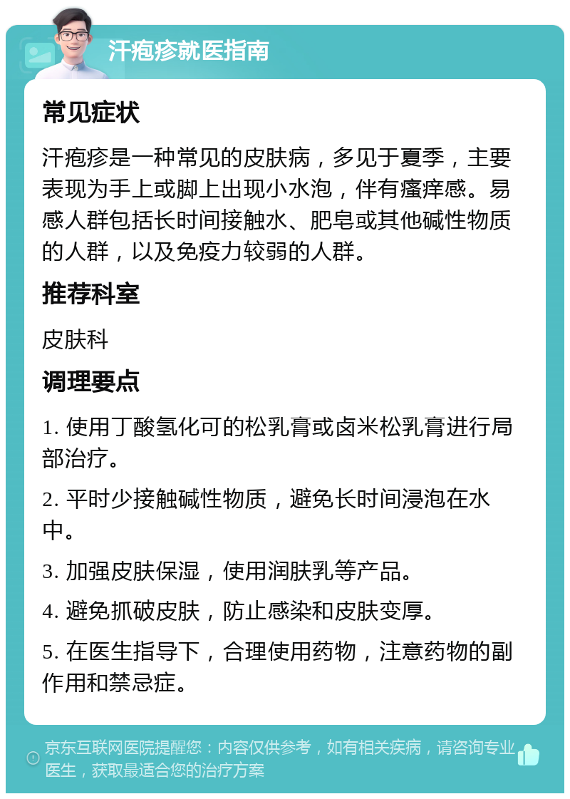 汗疱疹就医指南 常见症状 汗疱疹是一种常见的皮肤病，多见于夏季，主要表现为手上或脚上出现小水泡，伴有瘙痒感。易感人群包括长时间接触水、肥皂或其他碱性物质的人群，以及免疫力较弱的人群。 推荐科室 皮肤科 调理要点 1. 使用丁酸氢化可的松乳膏或卤米松乳膏进行局部治疗。 2. 平时少接触碱性物质，避免长时间浸泡在水中。 3. 加强皮肤保湿，使用润肤乳等产品。 4. 避免抓破皮肤，防止感染和皮肤变厚。 5. 在医生指导下，合理使用药物，注意药物的副作用和禁忌症。