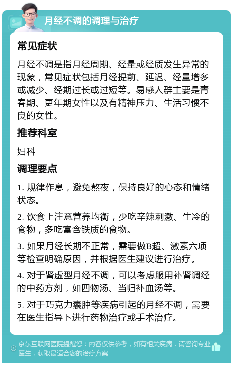 月经不调的调理与治疗 常见症状 月经不调是指月经周期、经量或经质发生异常的现象，常见症状包括月经提前、延迟、经量增多或减少、经期过长或过短等。易感人群主要是青春期、更年期女性以及有精神压力、生活习惯不良的女性。 推荐科室 妇科 调理要点 1. 规律作息，避免熬夜，保持良好的心态和情绪状态。 2. 饮食上注意营养均衡，少吃辛辣刺激、生冷的食物，多吃富含铁质的食物。 3. 如果月经长期不正常，需要做B超、激素六项等检查明确原因，并根据医生建议进行治疗。 4. 对于肾虚型月经不调，可以考虑服用补肾调经的中药方剂，如四物汤、当归补血汤等。 5. 对于巧克力囊肿等疾病引起的月经不调，需要在医生指导下进行药物治疗或手术治疗。