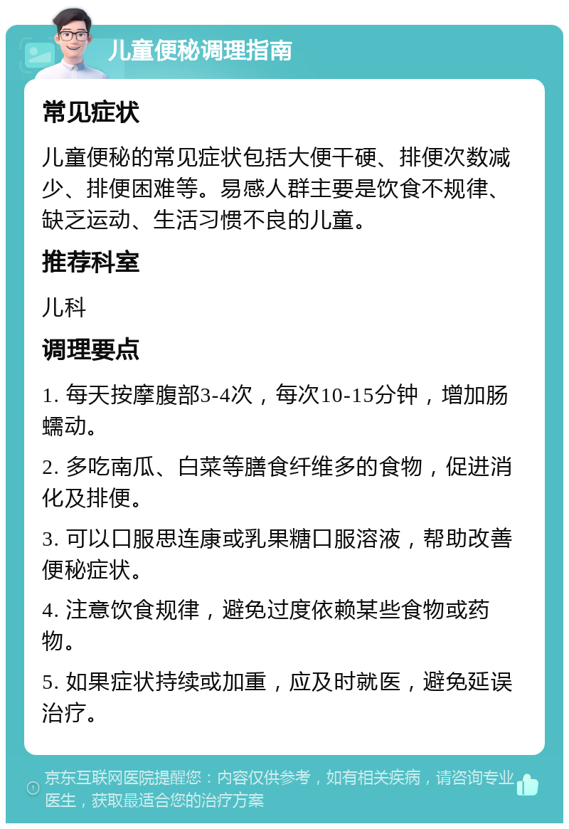 儿童便秘调理指南 常见症状 儿童便秘的常见症状包括大便干硬、排便次数减少、排便困难等。易感人群主要是饮食不规律、缺乏运动、生活习惯不良的儿童。 推荐科室 儿科 调理要点 1. 每天按摩腹部3-4次，每次10-15分钟，增加肠蠕动。 2. 多吃南瓜、白菜等膳食纤维多的食物，促进消化及排便。 3. 可以口服思连康或乳果糖口服溶液，帮助改善便秘症状。 4. 注意饮食规律，避免过度依赖某些食物或药物。 5. 如果症状持续或加重，应及时就医，避免延误治疗。