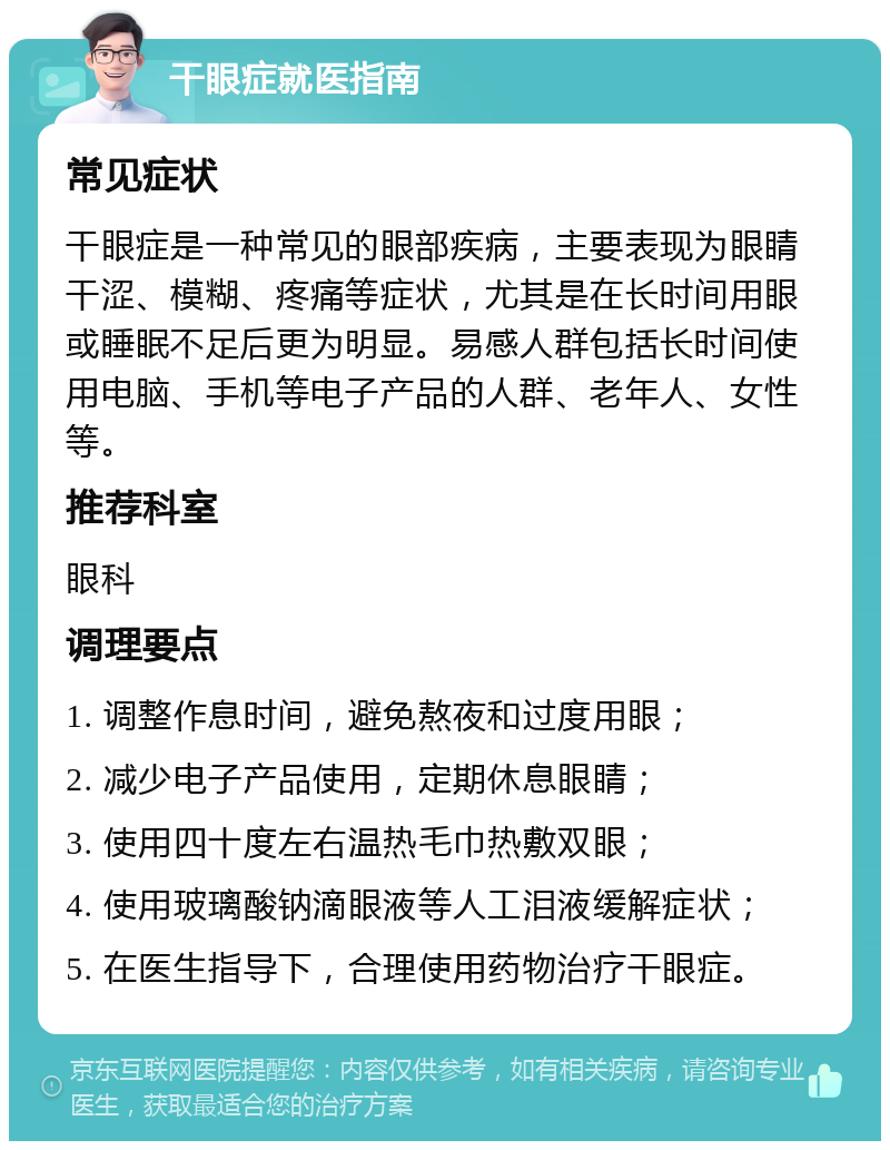 干眼症就医指南 常见症状 干眼症是一种常见的眼部疾病，主要表现为眼睛干涩、模糊、疼痛等症状，尤其是在长时间用眼或睡眠不足后更为明显。易感人群包括长时间使用电脑、手机等电子产品的人群、老年人、女性等。 推荐科室 眼科 调理要点 1. 调整作息时间，避免熬夜和过度用眼； 2. 减少电子产品使用，定期休息眼睛； 3. 使用四十度左右温热毛巾热敷双眼； 4. 使用玻璃酸钠滴眼液等人工泪液缓解症状； 5. 在医生指导下，合理使用药物治疗干眼症。