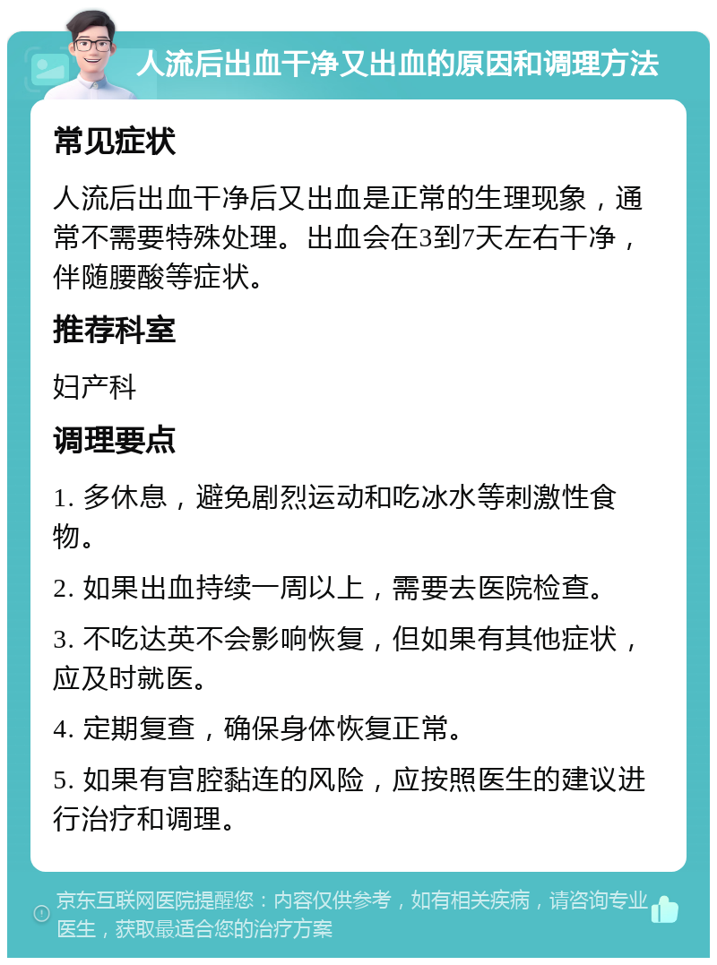 人流后出血干净又出血的原因和调理方法 常见症状 人流后出血干净后又出血是正常的生理现象，通常不需要特殊处理。出血会在3到7天左右干净，伴随腰酸等症状。 推荐科室 妇产科 调理要点 1. 多休息，避免剧烈运动和吃冰水等刺激性食物。 2. 如果出血持续一周以上，需要去医院检查。 3. 不吃达英不会影响恢复，但如果有其他症状，应及时就医。 4. 定期复查，确保身体恢复正常。 5. 如果有宫腔黏连的风险，应按照医生的建议进行治疗和调理。