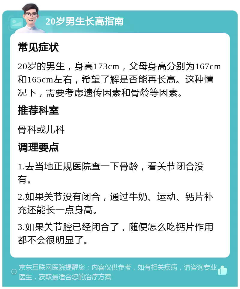 20岁男生长高指南 常见症状 20岁的男生，身高173cm，父母身高分别为167cm和165cm左右，希望了解是否能再长高。这种情况下，需要考虑遗传因素和骨龄等因素。 推荐科室 骨科或儿科 调理要点 1.去当地正规医院查一下骨龄，看关节闭合没有。 2.如果关节没有闭合，通过牛奶、运动、钙片补充还能长一点身高。 3.如果关节腔已经闭合了，随便怎么吃钙片作用都不会很明显了。