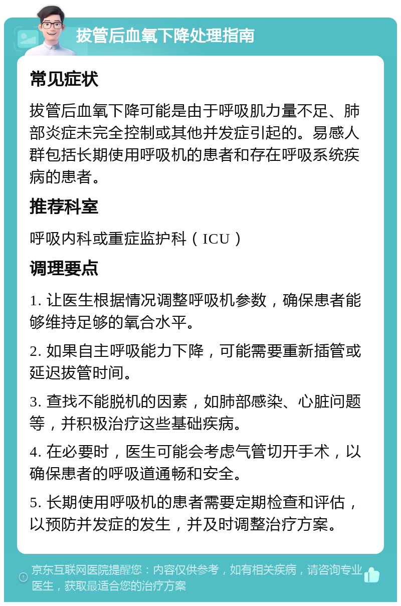 拔管后血氧下降处理指南 常见症状 拔管后血氧下降可能是由于呼吸肌力量不足、肺部炎症未完全控制或其他并发症引起的。易感人群包括长期使用呼吸机的患者和存在呼吸系统疾病的患者。 推荐科室 呼吸内科或重症监护科（ICU） 调理要点 1. 让医生根据情况调整呼吸机参数，确保患者能够维持足够的氧合水平。 2. 如果自主呼吸能力下降，可能需要重新插管或延迟拔管时间。 3. 查找不能脱机的因素，如肺部感染、心脏问题等，并积极治疗这些基础疾病。 4. 在必要时，医生可能会考虑气管切开手术，以确保患者的呼吸道通畅和安全。 5. 长期使用呼吸机的患者需要定期检查和评估，以预防并发症的发生，并及时调整治疗方案。