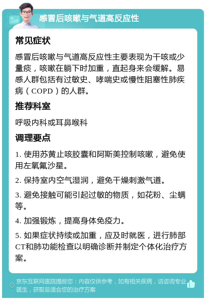 感冒后咳嗽与气道高反应性 常见症状 感冒后咳嗽与气道高反应性主要表现为干咳或少量痰，咳嗽在躺下时加重，直起身来会缓解。易感人群包括有过敏史、哮喘史或慢性阻塞性肺疾病（COPD）的人群。 推荐科室 呼吸内科或耳鼻喉科 调理要点 1. 使用苏黄止咳胶囊和阿斯美控制咳嗽，避免使用左氧氟沙星。 2. 保持室内空气湿润，避免干燥刺激气道。 3. 避免接触可能引起过敏的物质，如花粉、尘螨等。 4. 加强锻炼，提高身体免疫力。 5. 如果症状持续或加重，应及时就医，进行肺部CT和肺功能检查以明确诊断并制定个体化治疗方案。