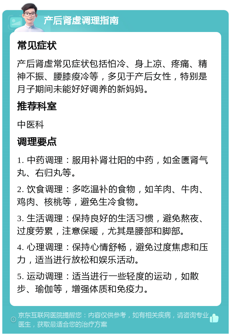 产后肾虚调理指南 常见症状 产后肾虚常见症状包括怕冷、身上凉、疼痛、精神不振、腰膝痠冷等，多见于产后女性，特别是月子期间未能好好调养的新妈妈。 推荐科室 中医科 调理要点 1. 中药调理：服用补肾壮阳的中药，如金匮肾气丸、右归丸等。 2. 饮食调理：多吃温补的食物，如羊肉、牛肉、鸡肉、核桃等，避免生冷食物。 3. 生活调理：保持良好的生活习惯，避免熬夜、过度劳累，注意保暖，尤其是腰部和脚部。 4. 心理调理：保持心情舒畅，避免过度焦虑和压力，适当进行放松和娱乐活动。 5. 运动调理：适当进行一些轻度的运动，如散步、瑜伽等，增强体质和免疫力。