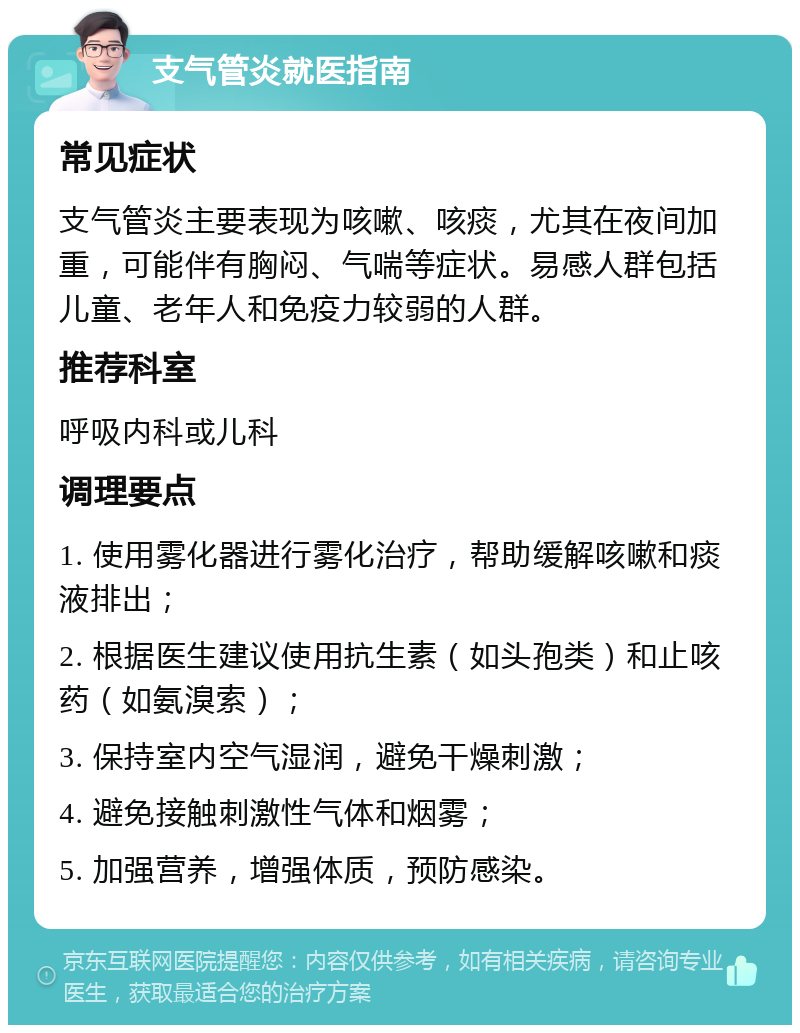 支气管炎就医指南 常见症状 支气管炎主要表现为咳嗽、咳痰，尤其在夜间加重，可能伴有胸闷、气喘等症状。易感人群包括儿童、老年人和免疫力较弱的人群。 推荐科室 呼吸内科或儿科 调理要点 1. 使用雾化器进行雾化治疗，帮助缓解咳嗽和痰液排出； 2. 根据医生建议使用抗生素（如头孢类）和止咳药（如氨溴索）； 3. 保持室内空气湿润，避免干燥刺激； 4. 避免接触刺激性气体和烟雾； 5. 加强营养，增强体质，预防感染。