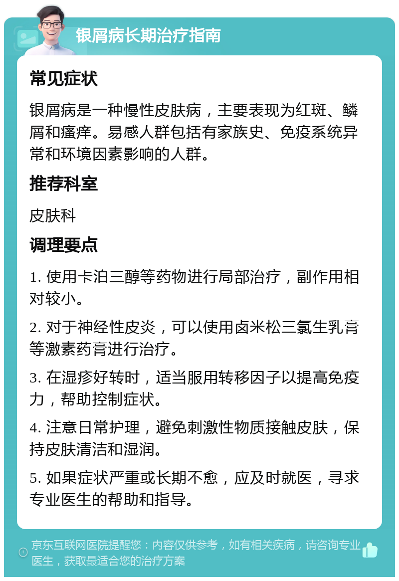 银屑病长期治疗指南 常见症状 银屑病是一种慢性皮肤病，主要表现为红斑、鳞屑和瘙痒。易感人群包括有家族史、免疫系统异常和环境因素影响的人群。 推荐科室 皮肤科 调理要点 1. 使用卡泊三醇等药物进行局部治疗，副作用相对较小。 2. 对于神经性皮炎，可以使用卤米松三氯生乳膏等激素药膏进行治疗。 3. 在湿疹好转时，适当服用转移因子以提高免疫力，帮助控制症状。 4. 注意日常护理，避免刺激性物质接触皮肤，保持皮肤清洁和湿润。 5. 如果症状严重或长期不愈，应及时就医，寻求专业医生的帮助和指导。