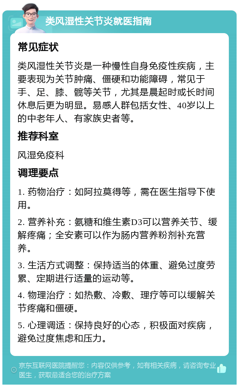 类风湿性关节炎就医指南 常见症状 类风湿性关节炎是一种慢性自身免疫性疾病，主要表现为关节肿痛、僵硬和功能障碍，常见于手、足、膝、髋等关节，尤其是晨起时或长时间休息后更为明显。易感人群包括女性、40岁以上的中老年人、有家族史者等。 推荐科室 风湿免疫科 调理要点 1. 药物治疗：如阿拉莫得等，需在医生指导下使用。 2. 营养补充：氨糖和维生素D3可以营养关节、缓解疼痛；全安素可以作为肠内营养粉剂补充营养。 3. 生活方式调整：保持适当的体重、避免过度劳累、定期进行适量的运动等。 4. 物理治疗：如热敷、冷敷、理疗等可以缓解关节疼痛和僵硬。 5. 心理调适：保持良好的心态，积极面对疾病，避免过度焦虑和压力。