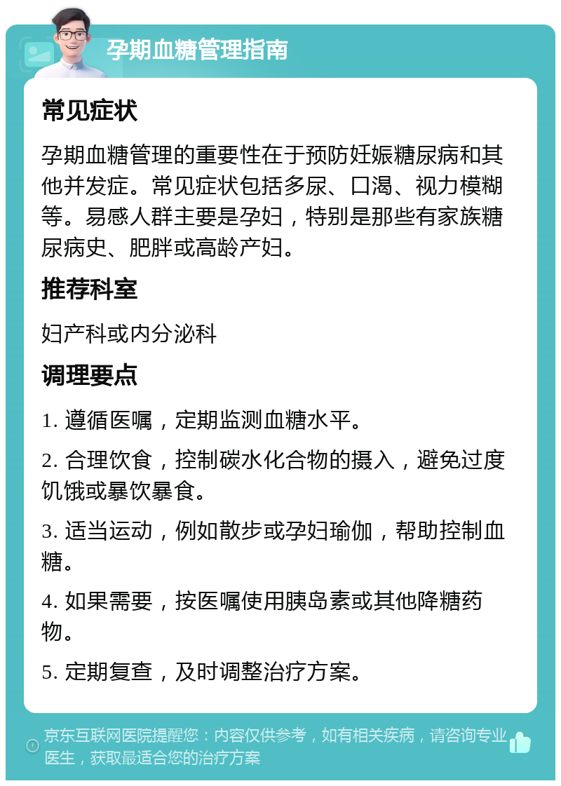 孕期血糖管理指南 常见症状 孕期血糖管理的重要性在于预防妊娠糖尿病和其他并发症。常见症状包括多尿、口渴、视力模糊等。易感人群主要是孕妇，特别是那些有家族糖尿病史、肥胖或高龄产妇。 推荐科室 妇产科或内分泌科 调理要点 1. 遵循医嘱，定期监测血糖水平。 2. 合理饮食，控制碳水化合物的摄入，避免过度饥饿或暴饮暴食。 3. 适当运动，例如散步或孕妇瑜伽，帮助控制血糖。 4. 如果需要，按医嘱使用胰岛素或其他降糖药物。 5. 定期复查，及时调整治疗方案。