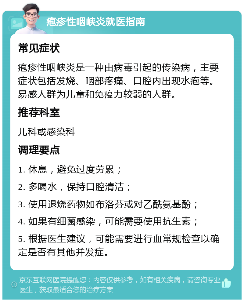 疱疹性咽峡炎就医指南 常见症状 疱疹性咽峡炎是一种由病毒引起的传染病，主要症状包括发烧、咽部疼痛、口腔内出现水疱等。易感人群为儿童和免疫力较弱的人群。 推荐科室 儿科或感染科 调理要点 1. 休息，避免过度劳累； 2. 多喝水，保持口腔清洁； 3. 使用退烧药物如布洛芬或对乙酰氨基酚； 4. 如果有细菌感染，可能需要使用抗生素； 5. 根据医生建议，可能需要进行血常规检查以确定是否有其他并发症。