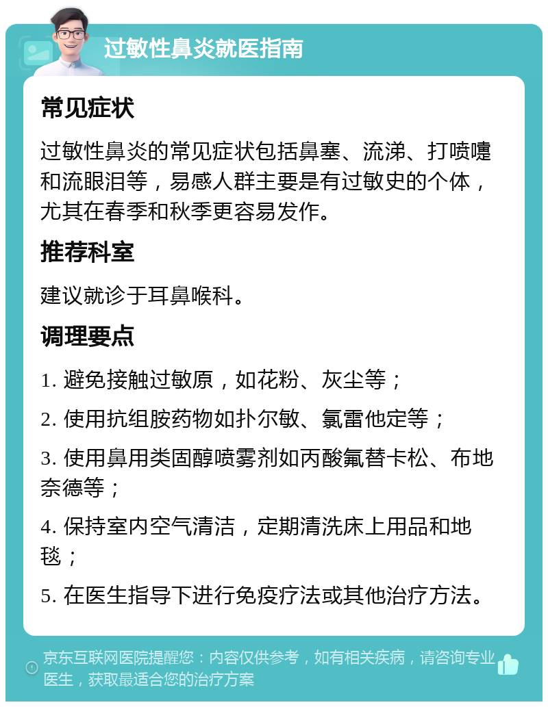 过敏性鼻炎就医指南 常见症状 过敏性鼻炎的常见症状包括鼻塞、流涕、打喷嚏和流眼泪等，易感人群主要是有过敏史的个体，尤其在春季和秋季更容易发作。 推荐科室 建议就诊于耳鼻喉科。 调理要点 1. 避免接触过敏原，如花粉、灰尘等； 2. 使用抗组胺药物如扑尔敏、氯雷他定等； 3. 使用鼻用类固醇喷雾剂如丙酸氟替卡松、布地奈德等； 4. 保持室内空气清洁，定期清洗床上用品和地毯； 5. 在医生指导下进行免疫疗法或其他治疗方法。