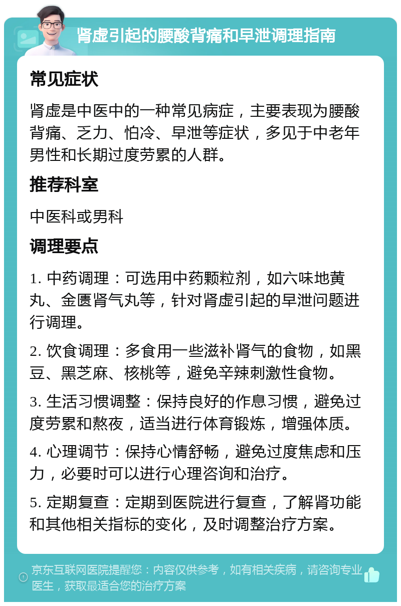 肾虚引起的腰酸背痛和早泄调理指南 常见症状 肾虚是中医中的一种常见病症，主要表现为腰酸背痛、乏力、怕冷、早泄等症状，多见于中老年男性和长期过度劳累的人群。 推荐科室 中医科或男科 调理要点 1. 中药调理：可选用中药颗粒剂，如六味地黄丸、金匮肾气丸等，针对肾虚引起的早泄问题进行调理。 2. 饮食调理：多食用一些滋补肾气的食物，如黑豆、黑芝麻、核桃等，避免辛辣刺激性食物。 3. 生活习惯调整：保持良好的作息习惯，避免过度劳累和熬夜，适当进行体育锻炼，增强体质。 4. 心理调节：保持心情舒畅，避免过度焦虑和压力，必要时可以进行心理咨询和治疗。 5. 定期复查：定期到医院进行复查，了解肾功能和其他相关指标的变化，及时调整治疗方案。