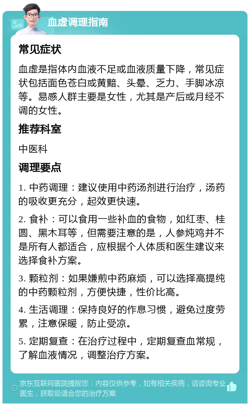 血虚调理指南 常见症状 血虚是指体内血液不足或血液质量下降，常见症状包括面色苍白或黄黯、头晕、乏力、手脚冰凉等。易感人群主要是女性，尤其是产后或月经不调的女性。 推荐科室 中医科 调理要点 1. 中药调理：建议使用中药汤剂进行治疗，汤药的吸收更充分，起效更快速。 2. 食补：可以食用一些补血的食物，如红枣、桂圆、黑木耳等，但需要注意的是，人参炖鸡并不是所有人都适合，应根据个人体质和医生建议来选择食补方案。 3. 颗粒剂：如果嫌煎中药麻烦，可以选择高提纯的中药颗粒剂，方便快捷，性价比高。 4. 生活调理：保持良好的作息习惯，避免过度劳累，注意保暖，防止受凉。 5. 定期复查：在治疗过程中，定期复查血常规，了解血液情况，调整治疗方案。