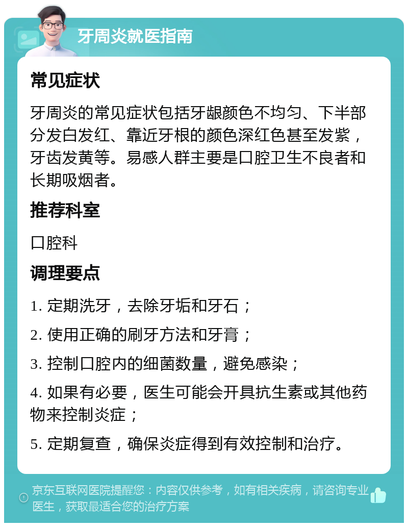 牙周炎就医指南 常见症状 牙周炎的常见症状包括牙龈颜色不均匀、下半部分发白发红、靠近牙根的颜色深红色甚至发紫，牙齿发黄等。易感人群主要是口腔卫生不良者和长期吸烟者。 推荐科室 口腔科 调理要点 1. 定期洗牙，去除牙垢和牙石； 2. 使用正确的刷牙方法和牙膏； 3. 控制口腔内的细菌数量，避免感染； 4. 如果有必要，医生可能会开具抗生素或其他药物来控制炎症； 5. 定期复查，确保炎症得到有效控制和治疗。