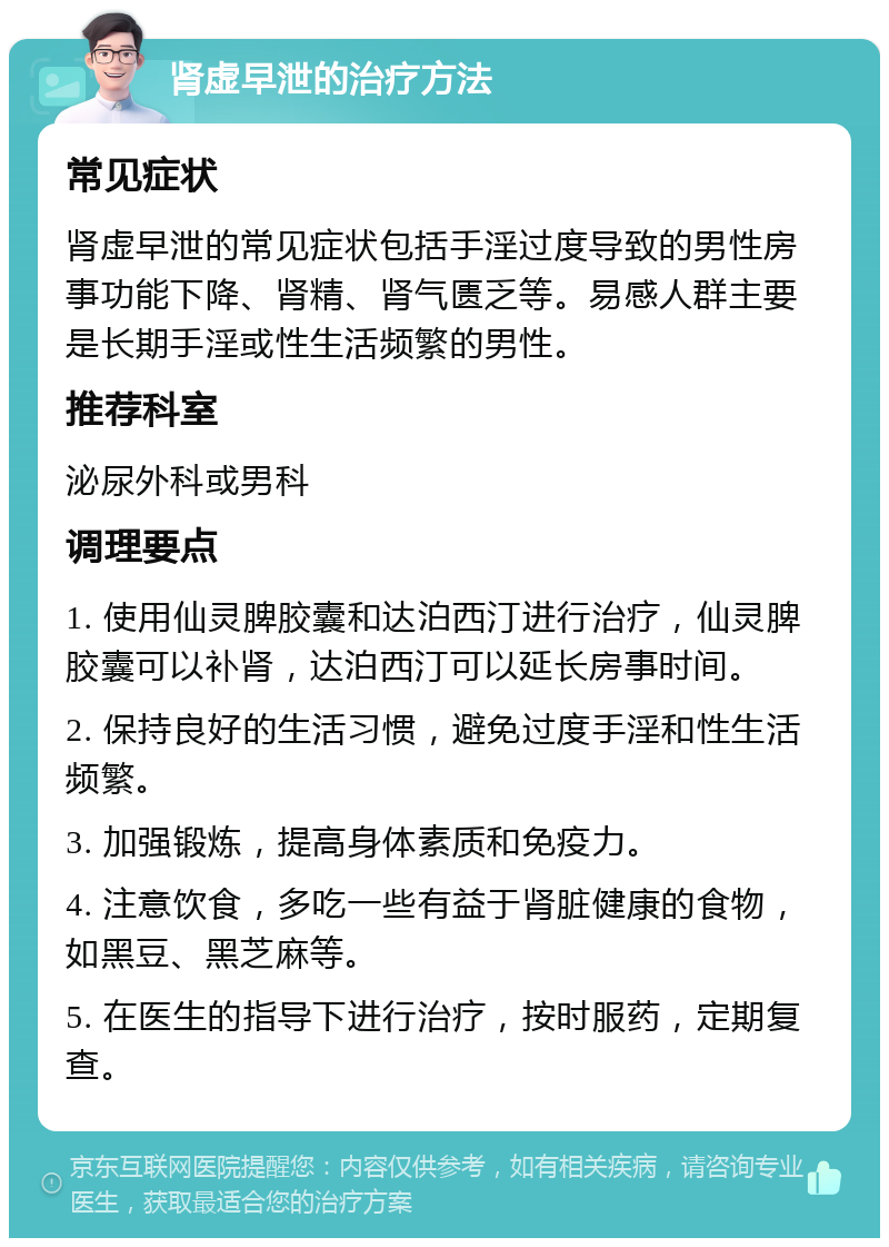 肾虚早泄的治疗方法 常见症状 肾虚早泄的常见症状包括手淫过度导致的男性房事功能下降、肾精、肾气匮乏等。易感人群主要是长期手淫或性生活频繁的男性。 推荐科室 泌尿外科或男科 调理要点 1. 使用仙灵脾胶囊和达泊西汀进行治疗，仙灵脾胶囊可以补肾，达泊西汀可以延长房事时间。 2. 保持良好的生活习惯，避免过度手淫和性生活频繁。 3. 加强锻炼，提高身体素质和免疫力。 4. 注意饮食，多吃一些有益于肾脏健康的食物，如黑豆、黑芝麻等。 5. 在医生的指导下进行治疗，按时服药，定期复查。