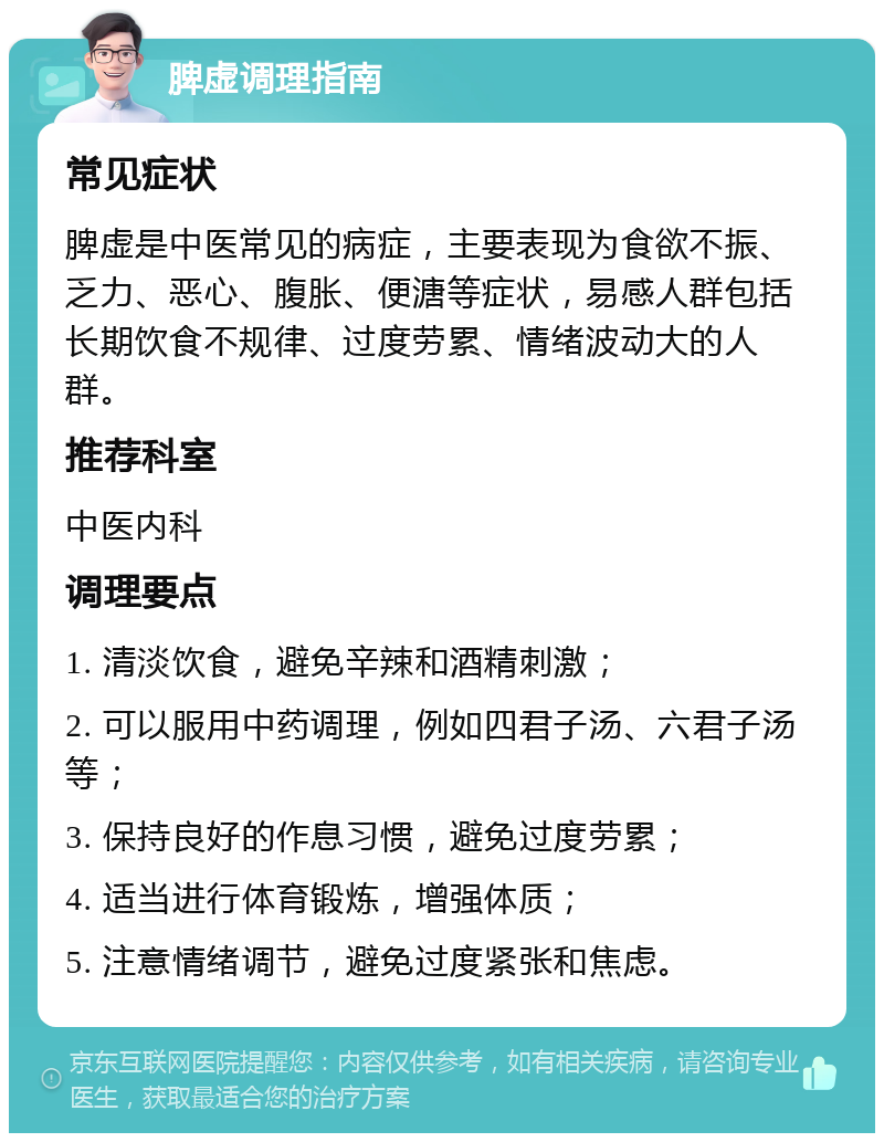 脾虚调理指南 常见症状 脾虚是中医常见的病症，主要表现为食欲不振、乏力、恶心、腹胀、便溏等症状，易感人群包括长期饮食不规律、过度劳累、情绪波动大的人群。 推荐科室 中医内科 调理要点 1. 清淡饮食，避免辛辣和酒精刺激； 2. 可以服用中药调理，例如四君子汤、六君子汤等； 3. 保持良好的作息习惯，避免过度劳累； 4. 适当进行体育锻炼，增强体质； 5. 注意情绪调节，避免过度紧张和焦虑。