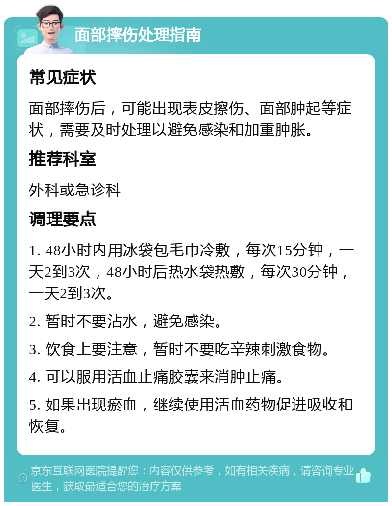 面部摔伤处理指南 常见症状 面部摔伤后，可能出现表皮擦伤、面部肿起等症状，需要及时处理以避免感染和加重肿胀。 推荐科室 外科或急诊科 调理要点 1. 48小时内用冰袋包毛巾冷敷，每次15分钟，一天2到3次，48小时后热水袋热敷，每次30分钟，一天2到3次。 2. 暂时不要沾水，避免感染。 3. 饮食上要注意，暂时不要吃辛辣刺激食物。 4. 可以服用活血止痛胶囊来消肿止痛。 5. 如果出现瘀血，继续使用活血药物促进吸收和恢复。