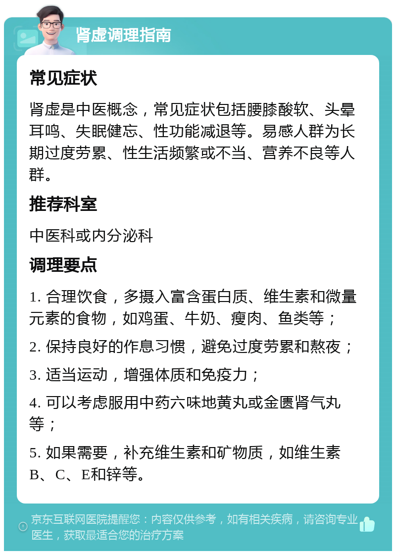 肾虚调理指南 常见症状 肾虚是中医概念，常见症状包括腰膝酸软、头晕耳鸣、失眠健忘、性功能减退等。易感人群为长期过度劳累、性生活频繁或不当、营养不良等人群。 推荐科室 中医科或内分泌科 调理要点 1. 合理饮食，多摄入富含蛋白质、维生素和微量元素的食物，如鸡蛋、牛奶、瘦肉、鱼类等； 2. 保持良好的作息习惯，避免过度劳累和熬夜； 3. 适当运动，增强体质和免疫力； 4. 可以考虑服用中药六味地黄丸或金匮肾气丸等； 5. 如果需要，补充维生素和矿物质，如维生素B、C、E和锌等。