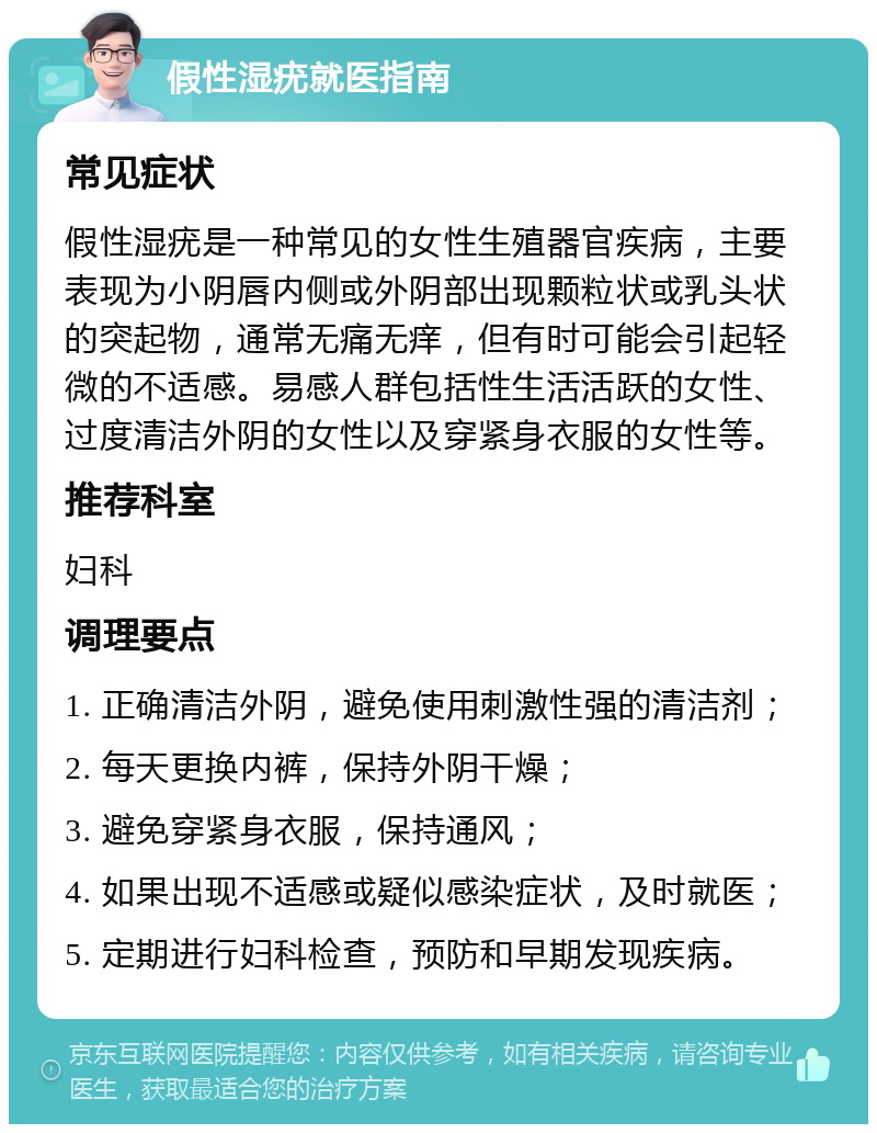 假性湿疣就医指南 常见症状 假性湿疣是一种常见的女性生殖器官疾病，主要表现为小阴唇内侧或外阴部出现颗粒状或乳头状的突起物，通常无痛无痒，但有时可能会引起轻微的不适感。易感人群包括性生活活跃的女性、过度清洁外阴的女性以及穿紧身衣服的女性等。 推荐科室 妇科 调理要点 1. 正确清洁外阴，避免使用刺激性强的清洁剂； 2. 每天更换内裤，保持外阴干燥； 3. 避免穿紧身衣服，保持通风； 4. 如果出现不适感或疑似感染症状，及时就医； 5. 定期进行妇科检查，预防和早期发现疾病。