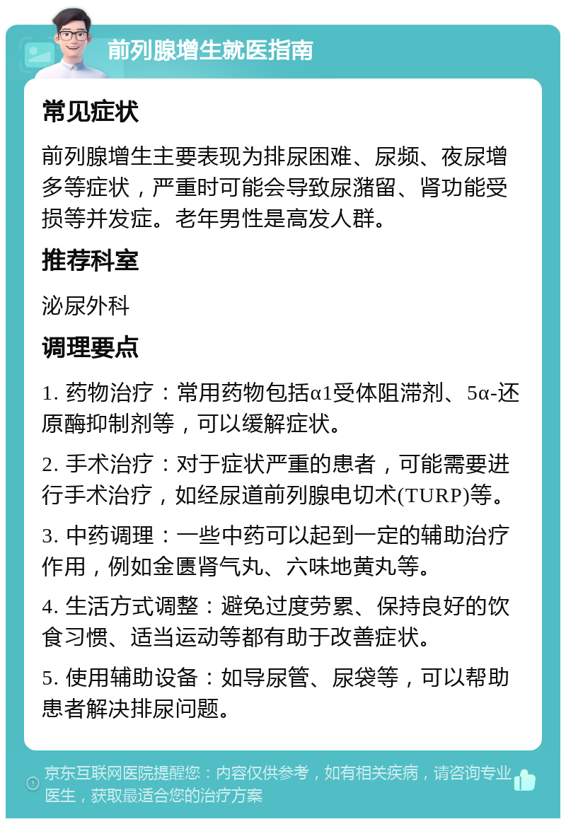 前列腺增生就医指南 常见症状 前列腺增生主要表现为排尿困难、尿频、夜尿增多等症状，严重时可能会导致尿潴留、肾功能受损等并发症。老年男性是高发人群。 推荐科室 泌尿外科 调理要点 1. 药物治疗：常用药物包括α1受体阻滞剂、5α-还原酶抑制剂等，可以缓解症状。 2. 手术治疗：对于症状严重的患者，可能需要进行手术治疗，如经尿道前列腺电切术(TURP)等。 3. 中药调理：一些中药可以起到一定的辅助治疗作用，例如金匮肾气丸、六味地黄丸等。 4. 生活方式调整：避免过度劳累、保持良好的饮食习惯、适当运动等都有助于改善症状。 5. 使用辅助设备：如导尿管、尿袋等，可以帮助患者解决排尿问题。