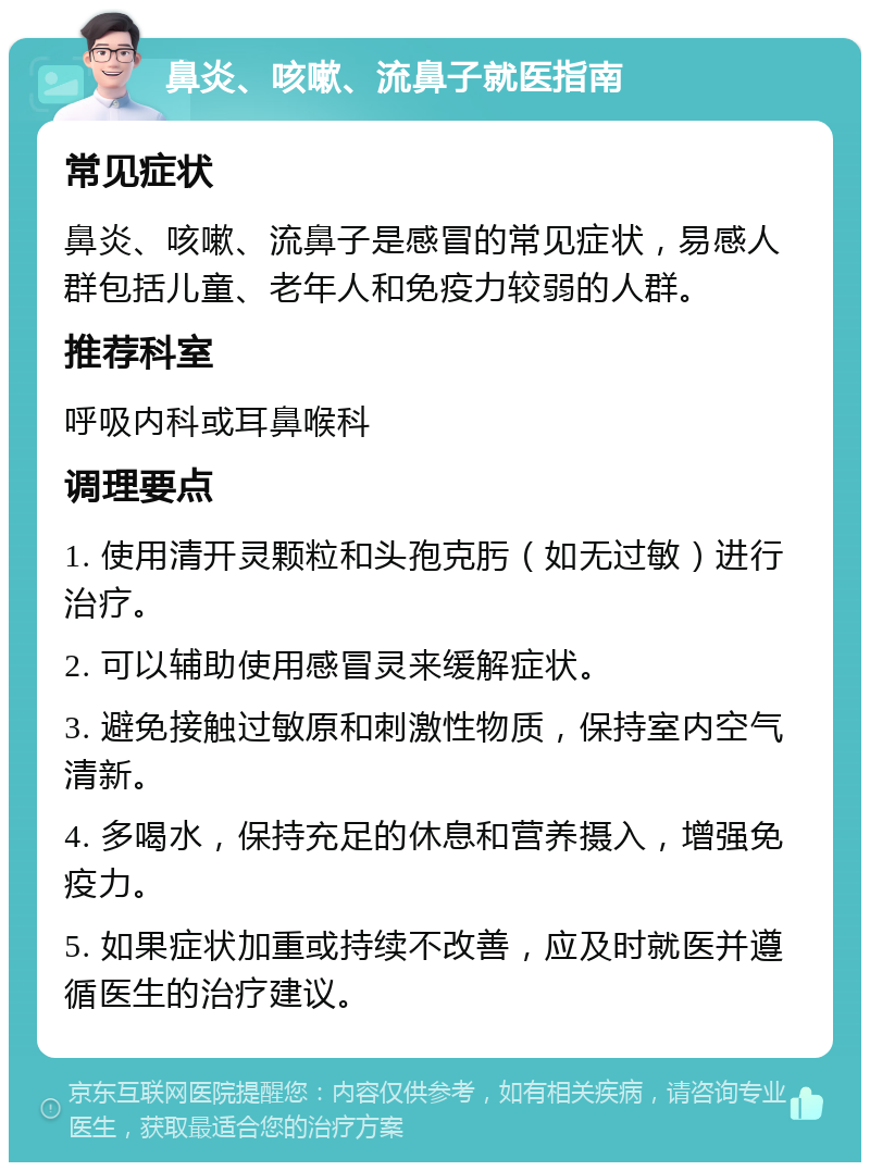 鼻炎、咳嗽、流鼻子就医指南 常见症状 鼻炎、咳嗽、流鼻子是感冒的常见症状，易感人群包括儿童、老年人和免疫力较弱的人群。 推荐科室 呼吸内科或耳鼻喉科 调理要点 1. 使用清开灵颗粒和头孢克肟（如无过敏）进行治疗。 2. 可以辅助使用感冒灵来缓解症状。 3. 避免接触过敏原和刺激性物质，保持室内空气清新。 4. 多喝水，保持充足的休息和营养摄入，增强免疫力。 5. 如果症状加重或持续不改善，应及时就医并遵循医生的治疗建议。