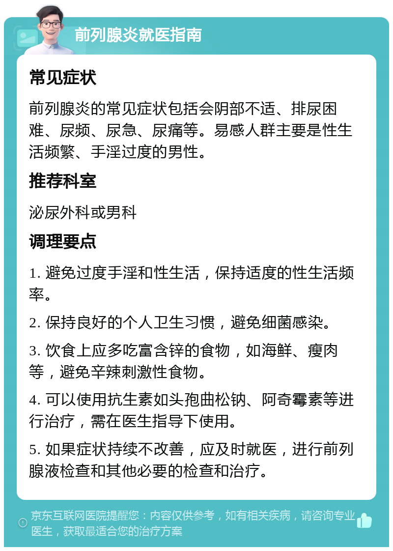 前列腺炎就医指南 常见症状 前列腺炎的常见症状包括会阴部不适、排尿困难、尿频、尿急、尿痛等。易感人群主要是性生活频繁、手淫过度的男性。 推荐科室 泌尿外科或男科 调理要点 1. 避免过度手淫和性生活，保持适度的性生活频率。 2. 保持良好的个人卫生习惯，避免细菌感染。 3. 饮食上应多吃富含锌的食物，如海鲜、瘦肉等，避免辛辣刺激性食物。 4. 可以使用抗生素如头孢曲松钠、阿奇霉素等进行治疗，需在医生指导下使用。 5. 如果症状持续不改善，应及时就医，进行前列腺液检查和其他必要的检查和治疗。