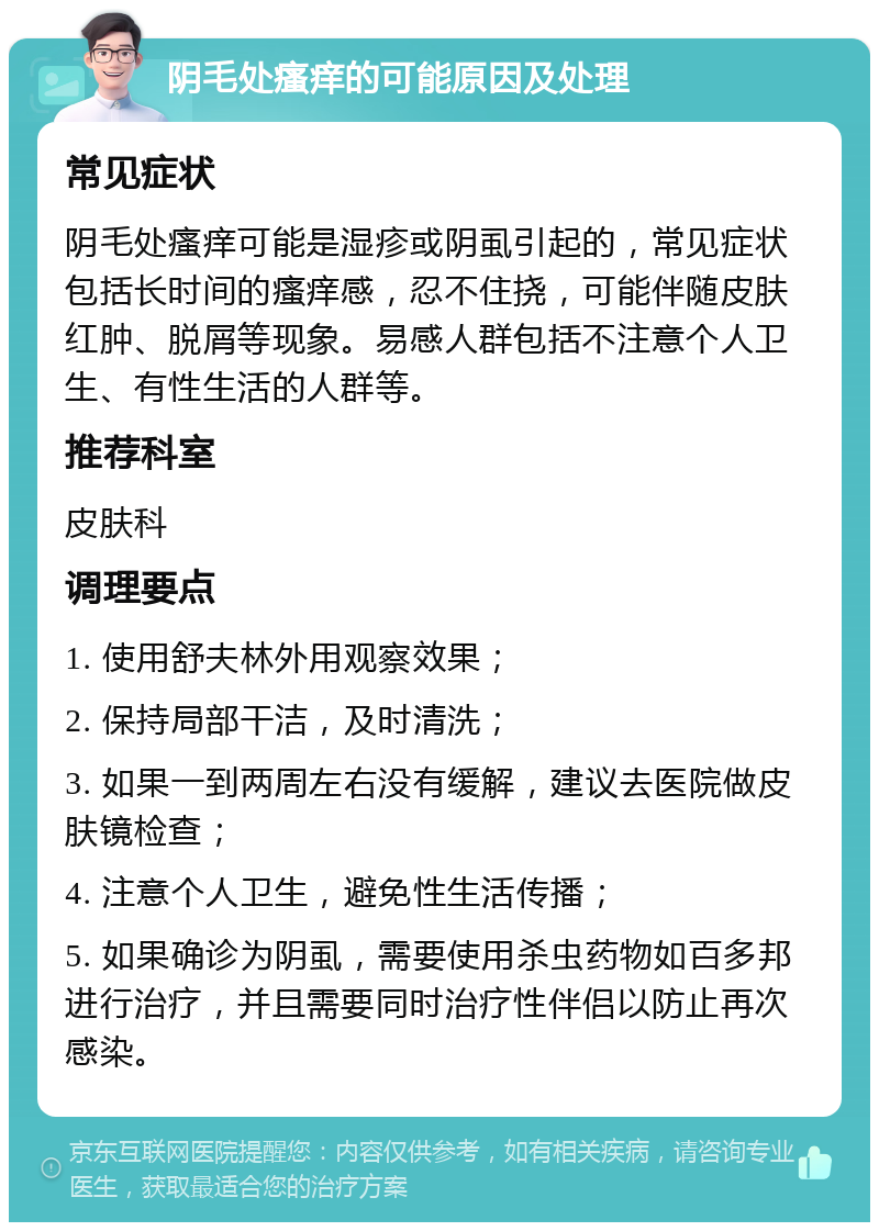 阴毛处瘙痒的可能原因及处理 常见症状 阴毛处瘙痒可能是湿疹或阴虱引起的，常见症状包括长时间的瘙痒感，忍不住挠，可能伴随皮肤红肿、脱屑等现象。易感人群包括不注意个人卫生、有性生活的人群等。 推荐科室 皮肤科 调理要点 1. 使用舒夫林外用观察效果； 2. 保持局部干洁，及时清洗； 3. 如果一到两周左右没有缓解，建议去医院做皮肤镜检查； 4. 注意个人卫生，避免性生活传播； 5. 如果确诊为阴虱，需要使用杀虫药物如百多邦进行治疗，并且需要同时治疗性伴侣以防止再次感染。