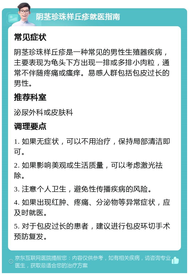 阴茎珍珠样丘疹就医指南 常见症状 阴茎珍珠样丘疹是一种常见的男性生殖器疾病，主要表现为龟头下方出现一排或多排小肉粒，通常不伴随疼痛或瘙痒。易感人群包括包皮过长的男性。 推荐科室 泌尿外科或皮肤科 调理要点 1. 如果无症状，可以不用治疗，保持局部清洁即可。 2. 如果影响美观或生活质量，可以考虑激光祛除。 3. 注意个人卫生，避免性传播疾病的风险。 4. 如果出现红肿、疼痛、分泌物等异常症状，应及时就医。 5. 对于包皮过长的患者，建议进行包皮环切手术预防复发。