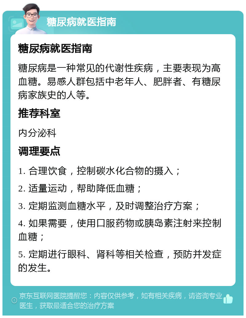 糖尿病就医指南 糖尿病就医指南 糖尿病是一种常见的代谢性疾病，主要表现为高血糖。易感人群包括中老年人、肥胖者、有糖尿病家族史的人等。 推荐科室 内分泌科 调理要点 1. 合理饮食，控制碳水化合物的摄入； 2. 适量运动，帮助降低血糖； 3. 定期监测血糖水平，及时调整治疗方案； 4. 如果需要，使用口服药物或胰岛素注射来控制血糖； 5. 定期进行眼科、肾科等相关检查，预防并发症的发生。