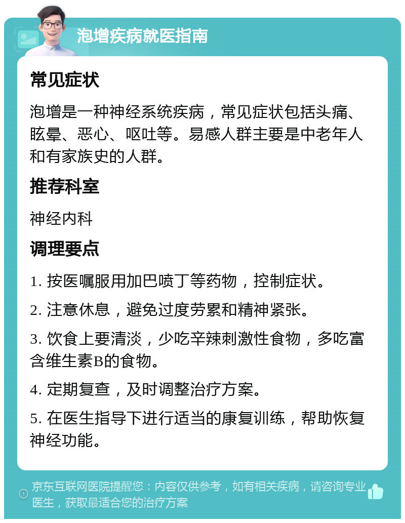 泡增疾病就医指南 常见症状 泡增是一种神经系统疾病，常见症状包括头痛、眩晕、恶心、呕吐等。易感人群主要是中老年人和有家族史的人群。 推荐科室 神经内科 调理要点 1. 按医嘱服用加巴喷丁等药物，控制症状。 2. 注意休息，避免过度劳累和精神紧张。 3. 饮食上要清淡，少吃辛辣刺激性食物，多吃富含维生素B的食物。 4. 定期复查，及时调整治疗方案。 5. 在医生指导下进行适当的康复训练，帮助恢复神经功能。