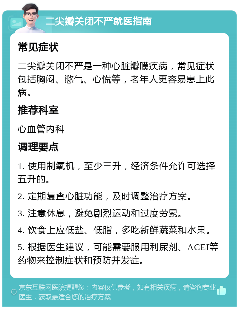 二尖瓣关闭不严就医指南 常见症状 二尖瓣关闭不严是一种心脏瓣膜疾病，常见症状包括胸闷、憋气、心慌等，老年人更容易患上此病。 推荐科室 心血管内科 调理要点 1. 使用制氧机，至少三升，经济条件允许可选择五升的。 2. 定期复查心脏功能，及时调整治疗方案。 3. 注意休息，避免剧烈运动和过度劳累。 4. 饮食上应低盐、低脂，多吃新鲜蔬菜和水果。 5. 根据医生建议，可能需要服用利尿剂、ACEI等药物来控制症状和预防并发症。