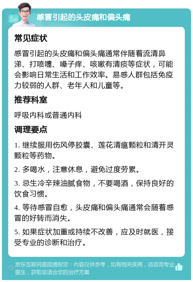 感冒引起的头皮痛和偏头痛 常见症状 感冒引起的头皮痛和偏头痛通常伴随着流清鼻涕、打喷嚏、嗓子痒、咳嗽有清痰等症状，可能会影响日常生活和工作效率。易感人群包括免疫力较弱的人群、老年人和儿童等。 推荐科室 呼吸内科或普通内科 调理要点 1. 继续服用伤风停胶囊、莲花清瘟颗粒和清开灵颗粒等药物。 2. 多喝水，注意休息，避免过度劳累。 3. 忌生冷辛辣油腻食物，不要喝酒，保持良好的饮食习惯。 4. 等待感冒自愈，头皮痛和偏头痛通常会随着感冒的好转而消失。 5. 如果症状加重或持续不改善，应及时就医，接受专业的诊断和治疗。